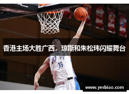 香港主场大胜广西，琼斯和朱松玮闪耀舞台